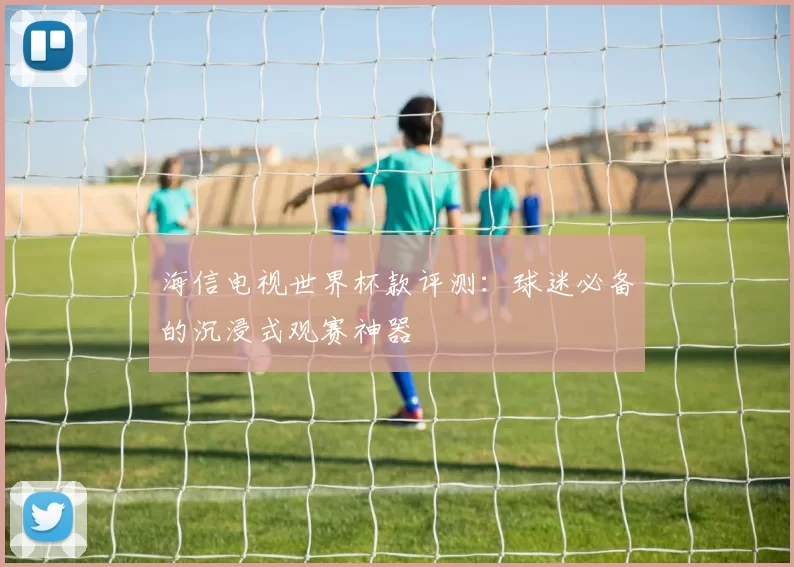 海信电视世界杯款评测:球迷必备的沉浸式观赛神器