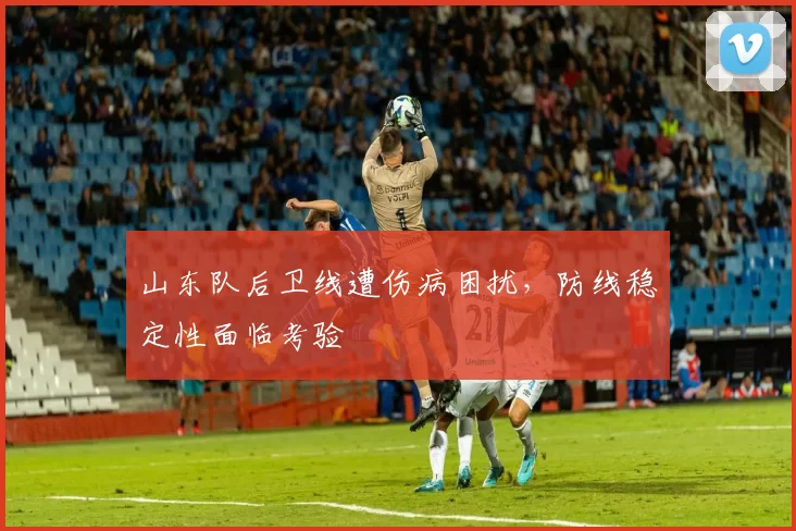 山东队后卫线遭伤病困扰，防线稳定性面临考验