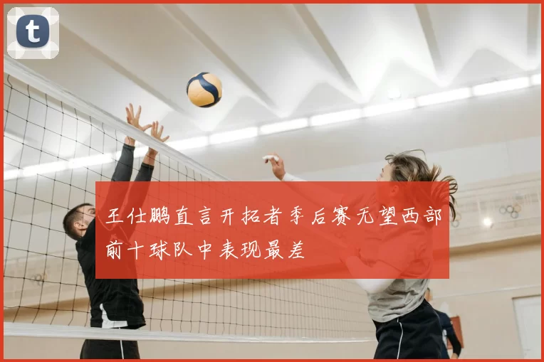 王仕鹏直言开拓者季后赛无望西部前十球队中表现最差