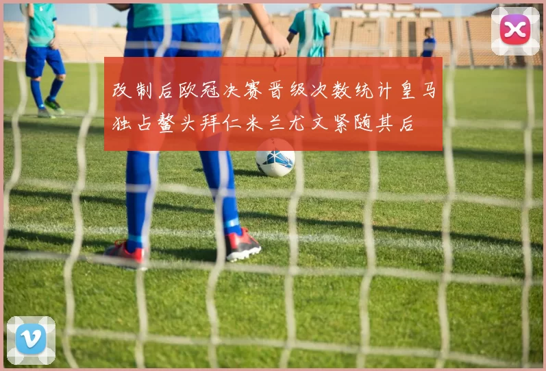 改制后欧冠决赛晋级次数统计皇马独占鳌头拜仁米兰尤文紧随其后