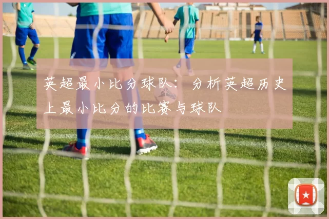 英超最小比分球队:分析英超历史上最小比分的比赛与球队