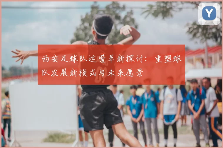 西安足球队运营革新探讨:重塑球队发展新模式与未来愿景