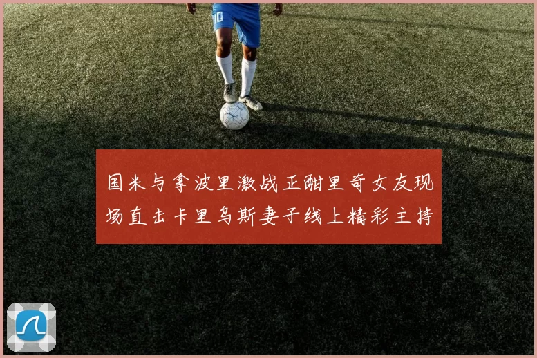 国米与拿波里激战正酣里奇女友现场直击卡里乌斯妻子线上精彩主持