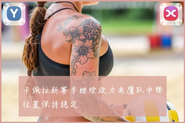 卡佩拉新赛季继续效力老鹰队中锋位置保持稳定