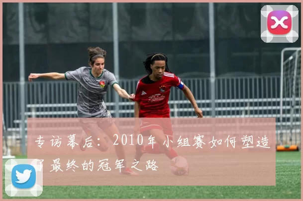 专访幕后：2010年小组赛如何塑造了最终的冠军之路
