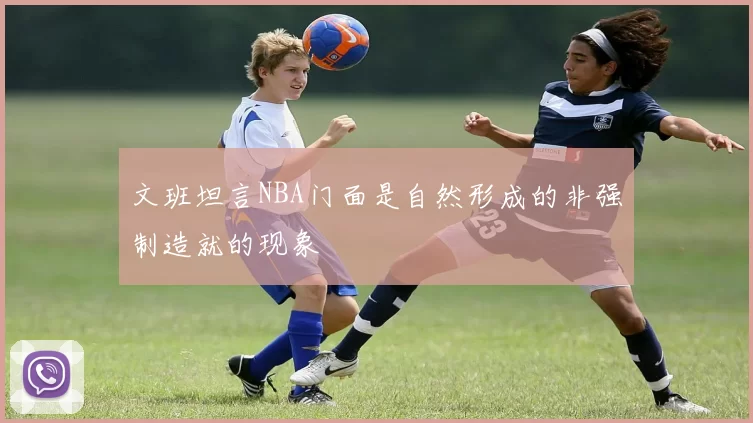 文班坦言NBA门面是自然形成的非强制造就的现象