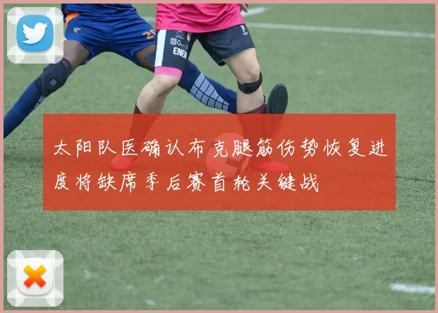 太阳队医确认布克腿筋伤势恢复进度将缺席季后赛首轮关键战