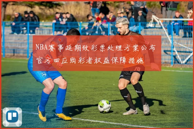 NBA赛事延期致彩票处理方案公布 官方回应购彩者权益保障措施