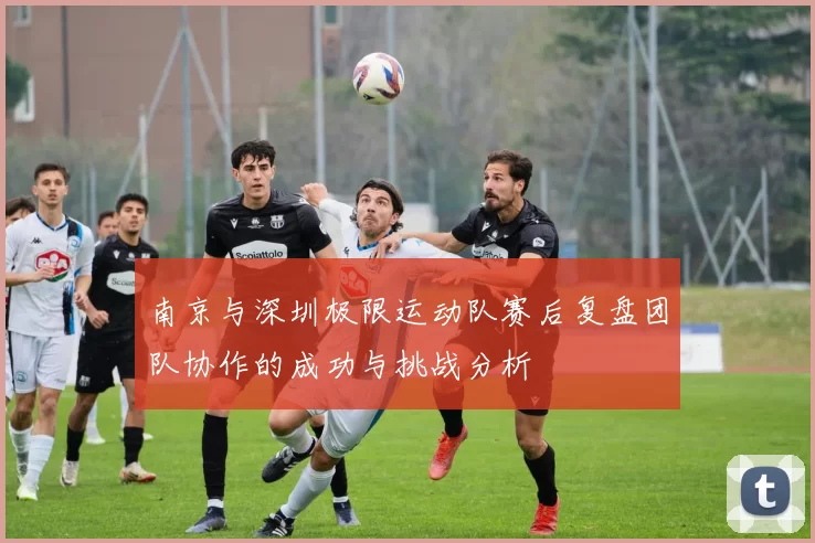 南京与深圳极限运动队赛后复盘团队协作的成功与挑战分析