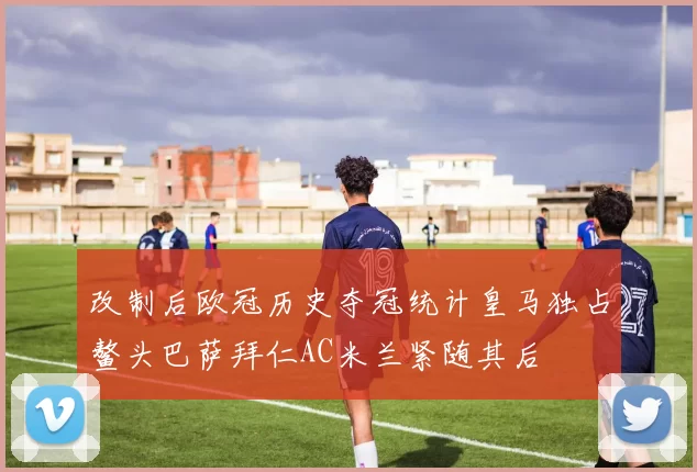 改制后欧冠历史夺冠统计皇马独占鳌头巴萨拜仁AC米兰紧随其后