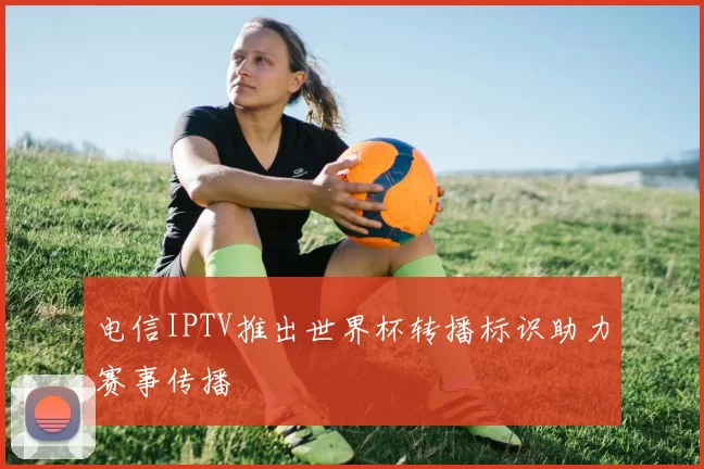 电信IPTV推出世界杯转播标识助力赛事传播