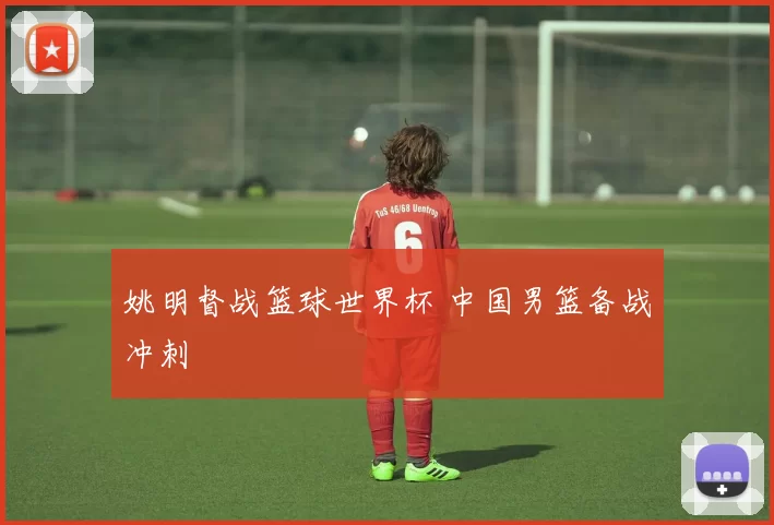 姚明督战篮球世界杯 中国男篮备战冲刺