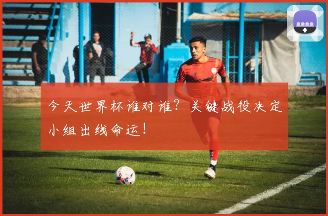 今天世界杯谁对谁？关键战役决定小组出线命运！