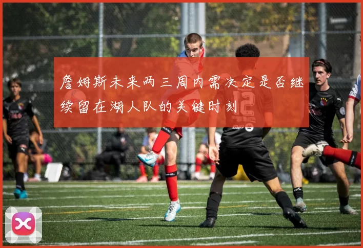 詹姆斯未来两三周内需决定是否继续留在湖人队的关键时刻
