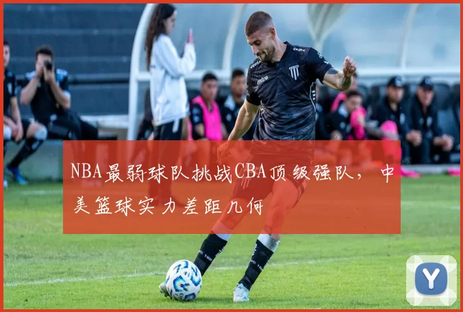 NBA最弱球队挑战CBA顶级强队，中美篮球实力差距几何