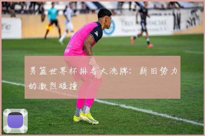 男篮世界杯排名大洗牌：新旧势力的激烈碰撞