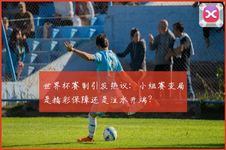世界杯赛制引发热议：小组赛变局是精彩保障还是注水开端？