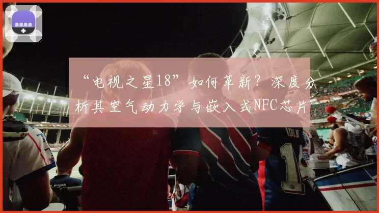 “电视之星18”如何革新?深度分析其空气动力学与嵌入式NFC芯片