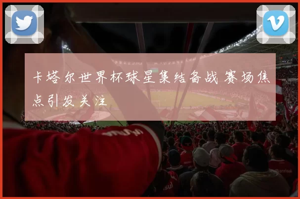 卡塔尔世界杯球星集结备战 赛场焦点引发关注