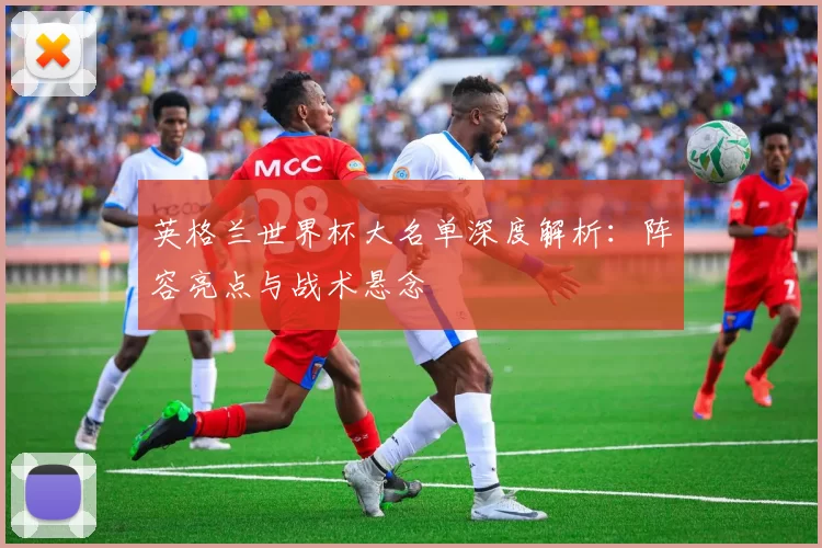 英格兰世界杯大名单深度解析:阵容亮点与战术悬念