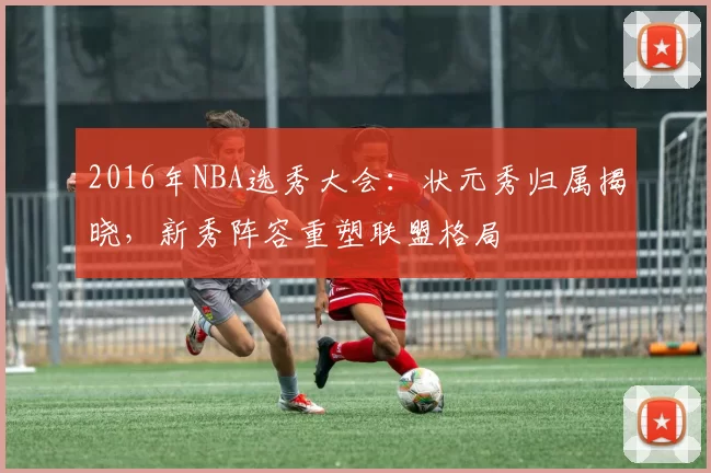 2016年NBA选秀大会：状元秀归属揭晓，新秀阵容重塑联盟格局