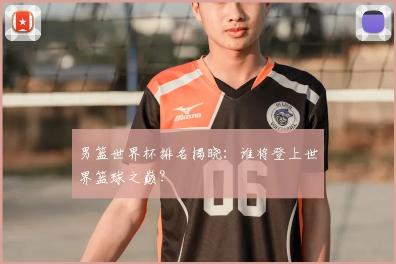 男篮世界杯排名揭晓:谁将登上世界篮球之巅?