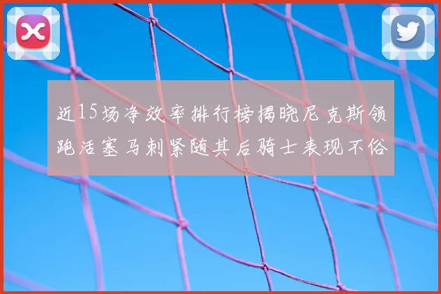 近15场净效率排行榜揭晓尼克斯领跑活塞马刺紧随其后骑士表现不俗