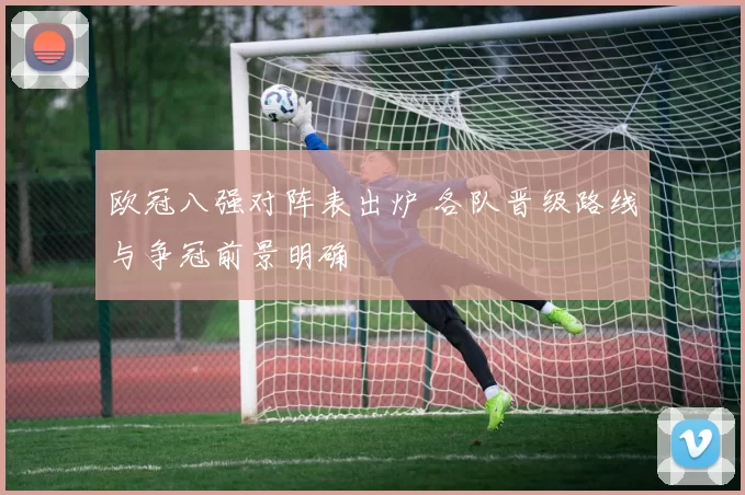 欧冠八强对阵表出炉 各队晋级路线与争冠前景明确