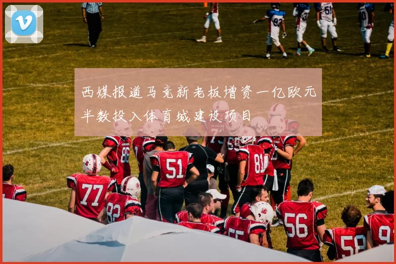 西媒报道马竞新老板增资一亿欧元半数投入体育城建设项目