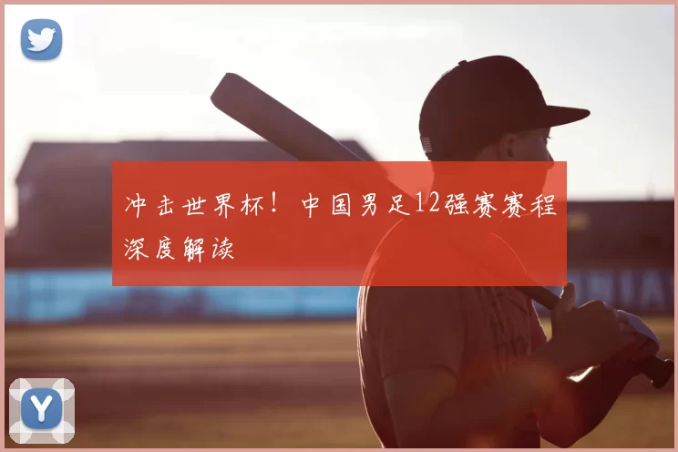 冲击世界杯!中国男足12强赛赛程深度解读