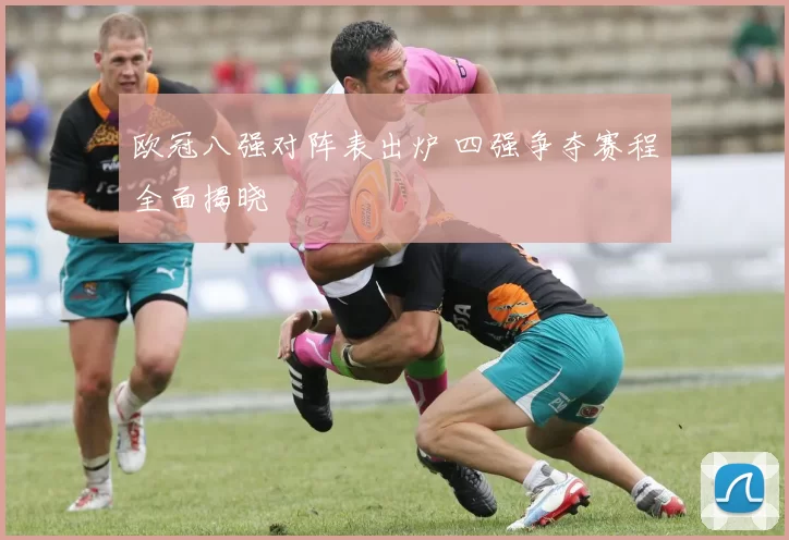 欧冠八强对阵表出炉 四强争夺赛程全面揭晓