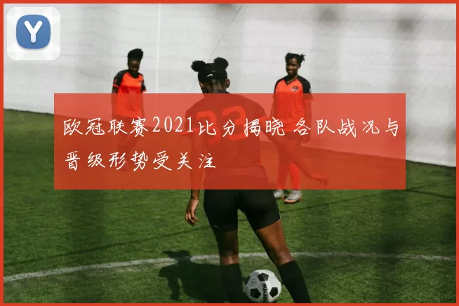 欧冠联赛2021比分揭晓 各队战况与晋级形势受关注