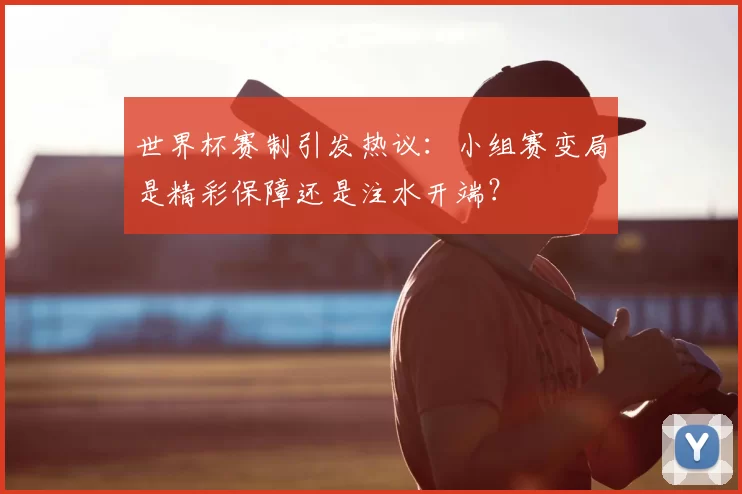 世界杯赛制引发热议:小组赛变局是精彩保障还是注水开端?