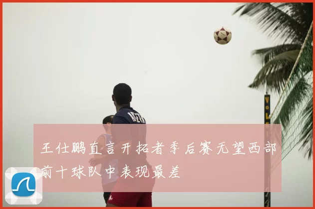 王仕鹏直言开拓者季后赛无望西部前十球队中表现最差