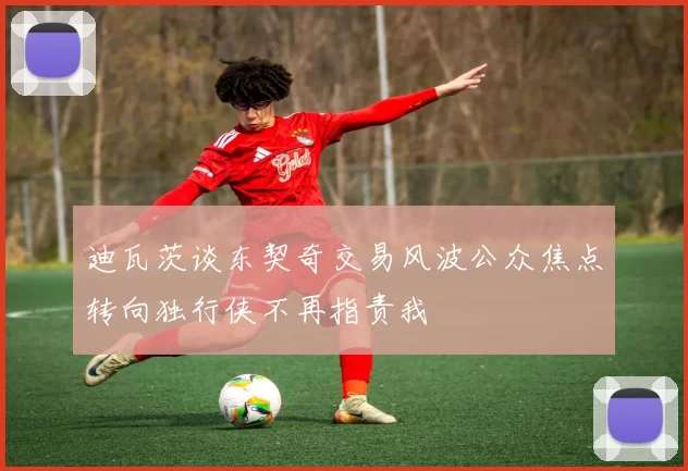 迪瓦茨谈东契奇交易风波公众焦点转向独行侠不再指责我