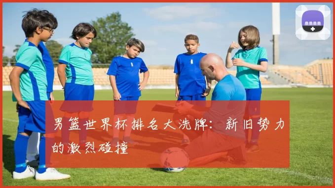 男篮世界杯排名大洗牌:新旧势力的激烈碰撞