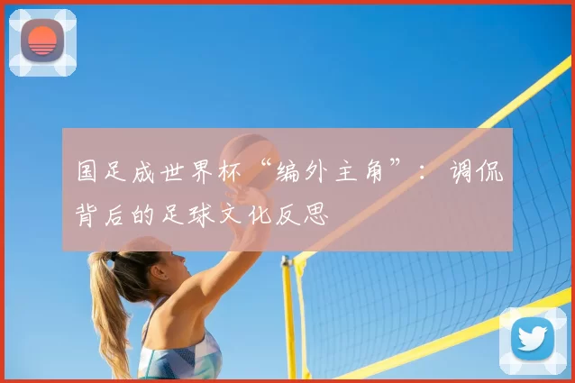国足成世界杯“编外主角”:调侃背后的足球文化反思