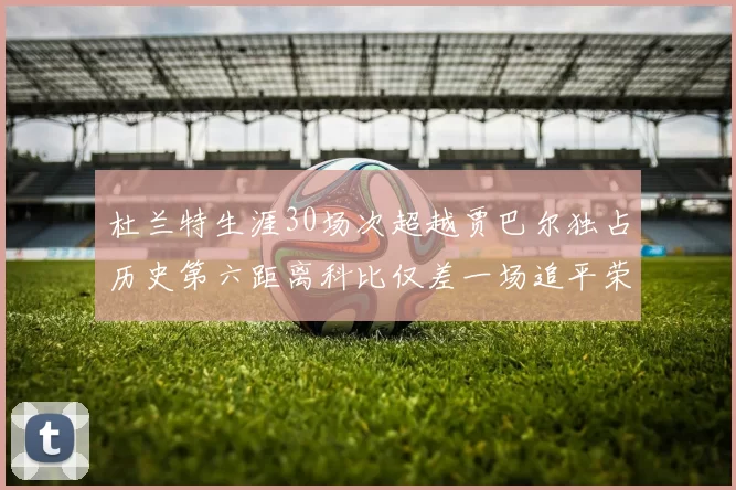 杜兰特生涯30场次超越贾巴尔独占历史第六距离科比仅差一场追平荣耀