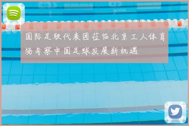 国际足联代表团莅临北京工人体育场考察中国足球发展新机遇