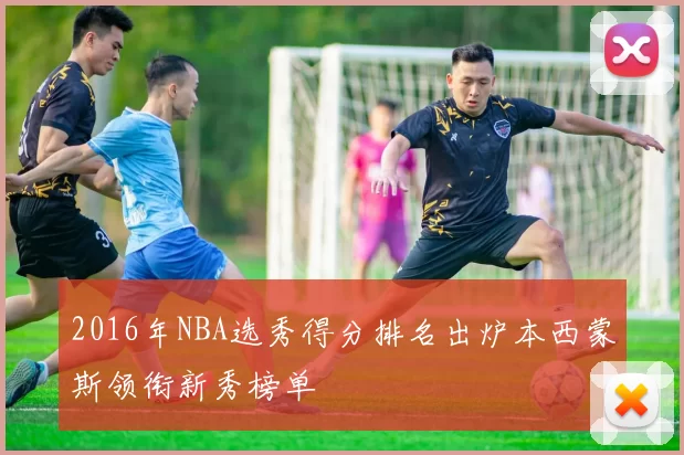 2016年NBA选秀得分排名出炉本西蒙斯领衔新秀榜单