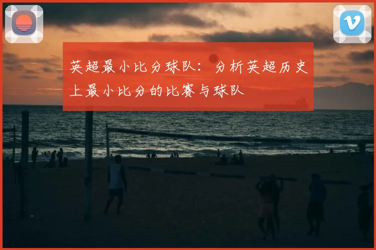 英超最小比分球队:分析英超历史上最小比分的比赛与球队