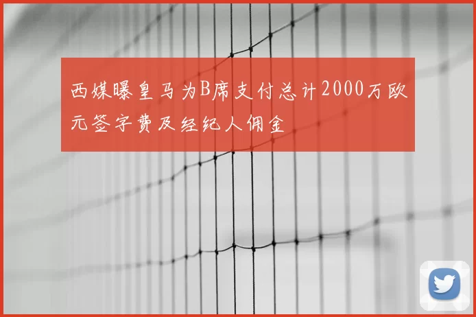 西媒曝皇马为B席支付总计2000万欧元签字费及经纪人佣金