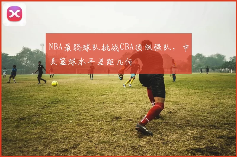 NBA最弱球队挑战CBA顶级强队，中美篮球水平差距几何