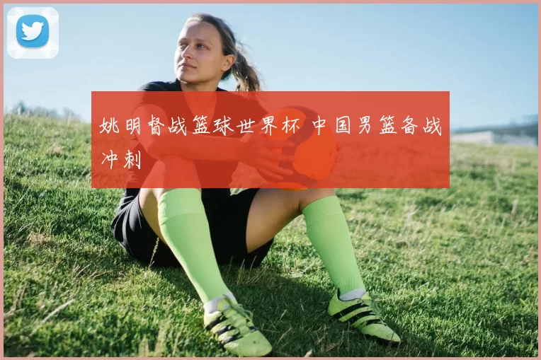 姚明督战篮球世界杯 中国男篮备战冲刺