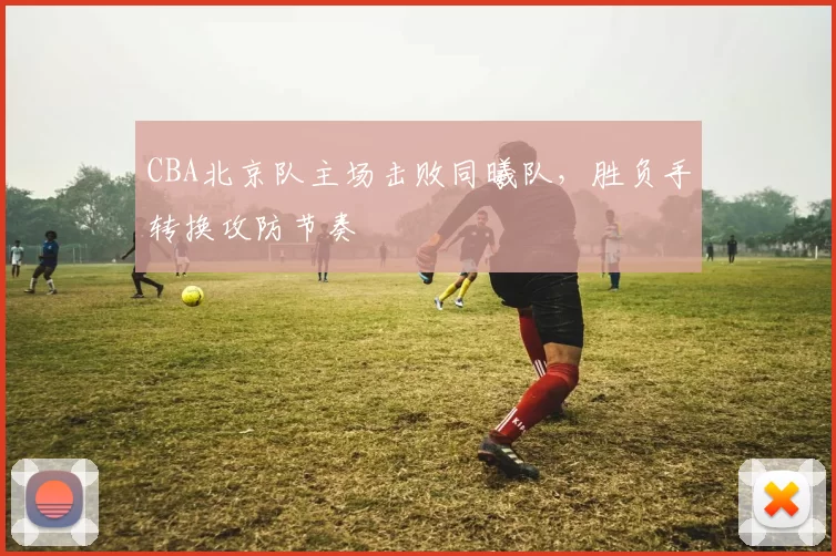 CBA北京队主场击败同曦队,胜负手转换攻防节奏