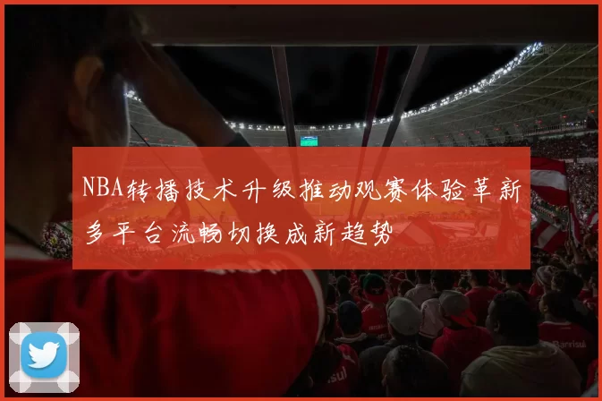 NBA转播技术升级推动观赛体验革新多平台流畅切换成新趋势