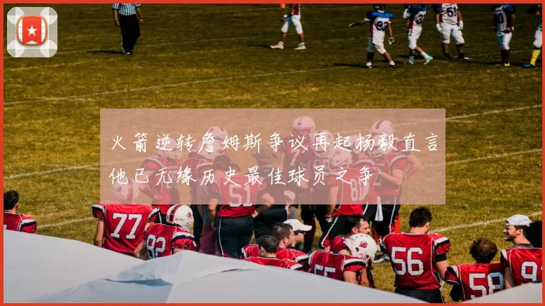 火箭逆转詹姆斯争议再起杨毅直言他已无缘历史最佳球员之争
