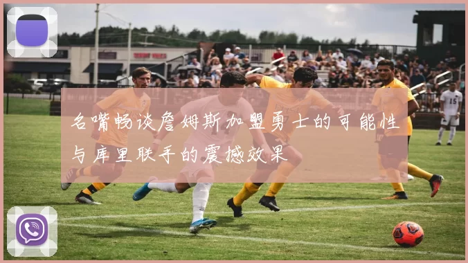 名嘴畅谈詹姆斯加盟勇士的可能性与库里联手的震撼效果