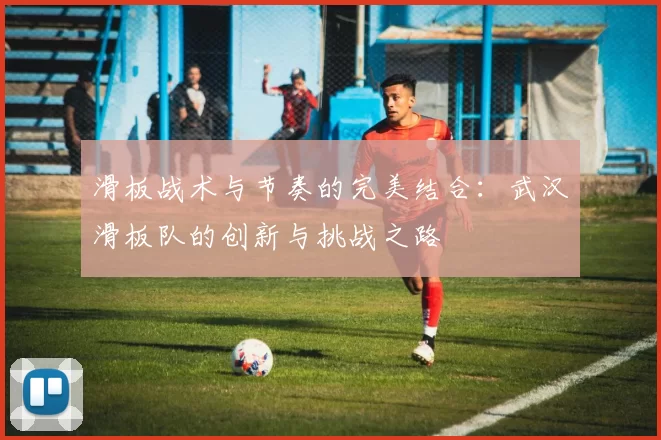 滑板战术与节奏的完美结合：武汉滑板队的创新与挑战之路