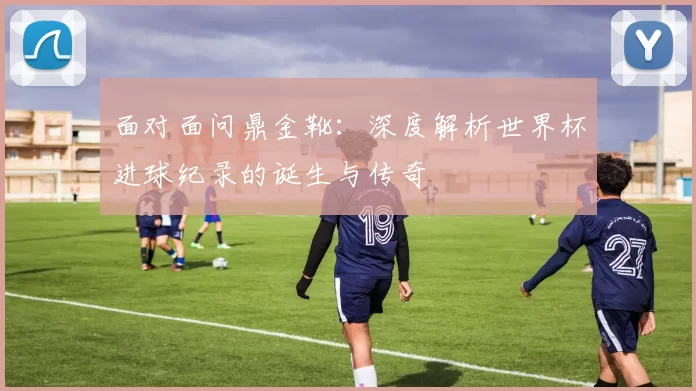 面对面问鼎金靴:深度解析世界杯进球纪录的诞生与传奇